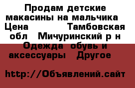 Продам детские макасины на мальчика › Цена ­ 1 000 - Тамбовская обл., Мичуринский р-н Одежда, обувь и аксессуары » Другое   